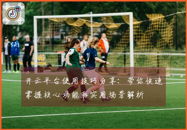 开云平台使用技巧分享：带你快速掌握核心功能和实用场景解析