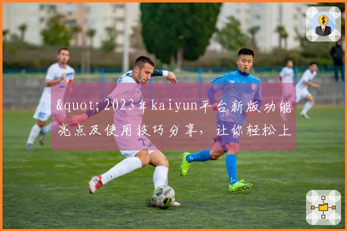 "2023年kaiyun平台新版功能亮点及使用技巧分享，让你轻松上手"